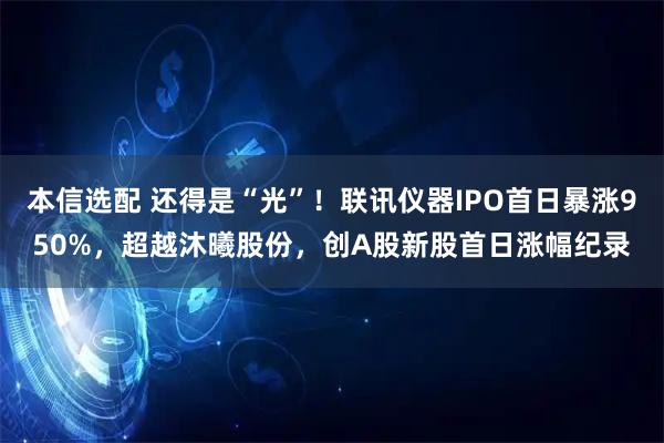 本信选配 还得是“光”！联讯仪器IPO首日暴涨950%，超越沐曦股份，创A股新股首日涨幅纪录